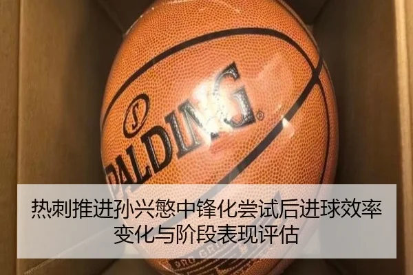 热刺推进孙兴慜中锋化尝试后进球效率变化与阶段表现评估