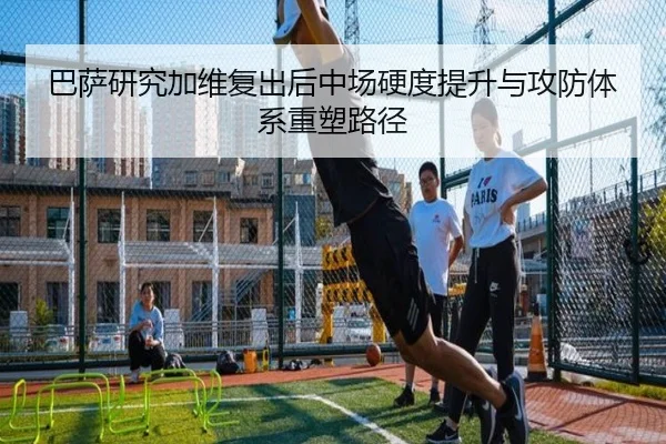 巴萨研究加维复出后中场硬度提升与攻防体系重塑路径