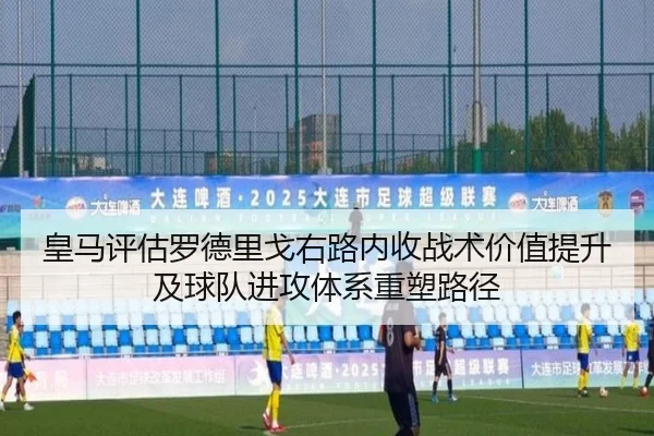 皇马评估罗德里戈右路内收战术价值提升及球队进攻体系重塑路径